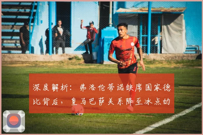 深度解析：弗洛伦蒂诺缺席国家德比背后，皇马巴萨关系降至冰点的三大原因