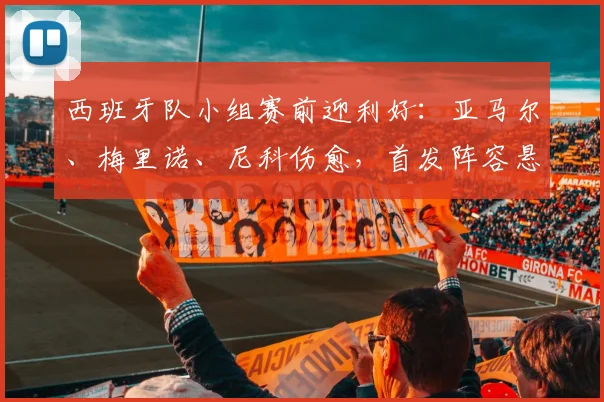 西班牙队小组赛前迎利好：亚马尔、梅里诺、尼科伤愈，首发阵容悬念揭晓