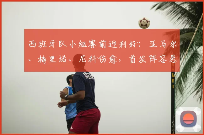 西班牙队小组赛前迎利好：亚马尔、梅里诺、尼科伤愈，首发阵容悬念揭晓