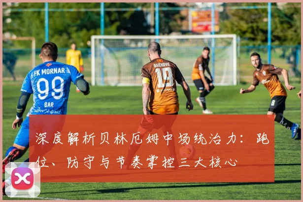深度解析贝林厄姆中场统治力：跑位、防守与节奏掌控三大核心