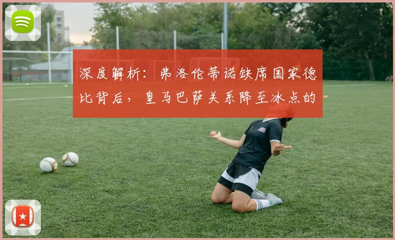深度解析:弗洛伦蒂诺缺席国家德比背后,皇马巴萨关系降至冰点的三大原因