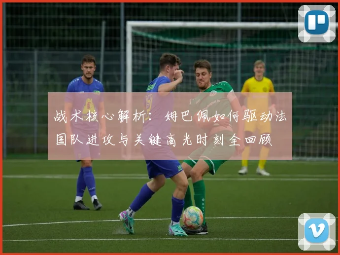 战术核心解析:姆巴佩如何驱动法国队进攻与关键高光时刻全回顾