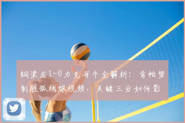 铜梁龙1-0力克海牛全解析：肯帕努制胜弧线球视频，关键三分如何影响冲超格局？