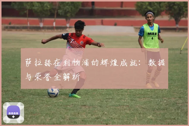 萨拉赫在利物浦的辉煌成就:数据与荣誉全解析